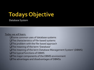 Database System
Today we will learn:
Some common uses of database systems
The characteristics of file-based systems
The problem with the file-based approach
The meaning of the term ‘Database’
The meaning of the term Database Management System’ (DBMS)
The typical functions of DBMS
The major components of the DBMS environment
The advantages and disadvantages of DBMSs
 