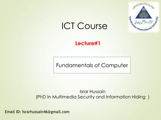 ICT Course
Israr Hussain
(PhD In Multimedia Security and Information Hiding )
Email ID: Israrhussain46@gmail.com
Lecture#1
Fundamentals of Computer
 