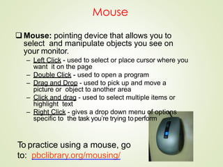 Mouse
Mouse: pointing device that allows you to
select and manipulate objects you see on
your monitor.
– Left Click - used to select or place cursor where you
want it on the page
– Double Click - used to open a program
– Drag and Drop - used to pick up and move a
picture or object to another area
– Click and drag - used to select multiple items or
highlight text
– Right Click - gives a drop down menu of options
specific to the task you’re trying toperform
To practice using a mouse, go
to: pbclibrary.org/mousing/
 
