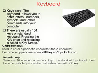 Keyboard
 Keyboard: The
keyboard allows you to
enter letters, numbers,
symbols, and other
commands into your
computer.
 There are usually 104
keys on standard
keyboard. Pressing the
Key once and releasing
is called a Key Stroke.
Character keys
Used to enter alphabetic characters these character
become in upper case when shift key or Caps lock is on.
Numeric keys
There are 10 numbers or numeric keys on standard key board, these
become symbol or punctuation marks when press with shift key.
 