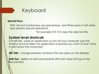Keyboard
Special Keys
Shift, Alt and Control keys are special keys and When press it with other
keys perform special operations.
For example Ctrl +C=copy the selected file
System level shortcuts
Ctrl-Alt-Del - close an application or turn off your computer (use the
shortcut once to select an application or process you want to end, twice
to shut down the computer).
Alt-Tab - change between windows that are open on the desktop.
Shift-Del - delete an item permanently (this item does NOT go to the
Recycle Bin).
 