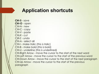 Application shortcuts
Ctrl-S - save
Ctrl-O - open
Ctrl-N - new
Ctrl-C - copy
Ctrl-V - paste
Ctrl-X - cut
Ctrl-Z - undo
Ctrl-A - select all
Ctrl-I - make italic (this is italic)
Ctrl-B - make bold (this is bold)
Ctrl-U - underline (this is underlined)
Ctrl-Right Arrow - move the cursor to the start of the next word
Ctrl-Left Arrow - move the cursor to the start of the previous word
Ctrl-Down Arrow - move the cursor to the start of the next paragraph
Ctrl-Up Arrow - move the cursor to the start of the previous
paragraph
 
