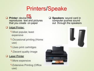 Printers/Speake
rs
 Printer: device that
reproduces text and pictures
that you create on paper
 Inkjet Printer:
Most popular, least
expensive
Occasional printing (Home
use)
Uses print cartridges
Decent quality image
 Laser Printer
More expensive
Extensive Printing (Office
use)
 Speakers: sound card in
computer pushes sound
out through the speakers
 