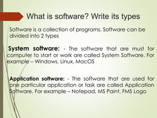 What is software? Write its types
Software is a collection of programs. Software can be
divided into 2 types
System software: - The software that are must for
computer to start or work are called System Software. For
example – Windows, Linux, MacOS
Application software: - The software that are used for
one particular application or task are called Application
Software. For example – Notepad, MS Paint, FMS Logo
 
