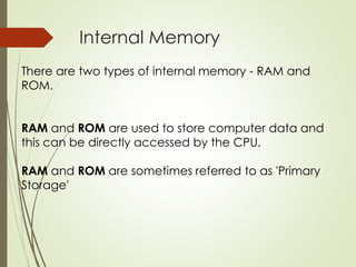 Internal Memory
There are two types of internal memory - RAM and
ROM.
RAM and ROM are used to store computer data and
this can be directly accessed by the CPU.
RAM and ROM are sometimes referred to as 'Primary
Storage'
 