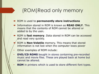 (ROM)Read only memory
 ROM is used to permanently store instructions
 Information stored in ROM is known as READ ONLY. This
means that the contents of ROM cannot be altered or
added to by the user.
 ROM is fast memory. Data stored in ROM can be accessed
and read very quickly.
 ROM is Non-Volatile memory. This means that stored
information is not lost when the computer loses power
• Other examples of ROM include:
• DVD/CD ROMS bought in stores containing pre-recorded
music and movie files. These are played back at home but
cannot be altered.
• ROM in printers which is used to store different font types.
 