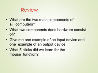 Review
• What are the two main components of
all computers?
• What two components does hardware consist
of?
• Give me one example of an input device and
one example of an output device
• What 5 clicks did we learn for the
mouse function?
 