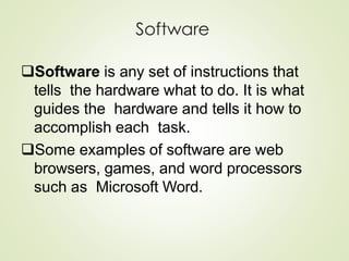 Software
Software is any set of instructions that
tells the hardware what to do. It is what
guides the hardware and tells it how to
accomplish each task.
Some examples of software are web
browsers, games, and word processors
such as Microsoft Word.
 