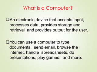 What is a Computer?
An electronic device that accepts input,
processes data, provides storage and
retrieval and provides output for the user.
You can use a computer to type
documents, send email, browse the
internet, handle spreadsheets, do
presentations, play games, and more.
 