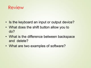 Review
• Is the keyboard an input or output device?
• What does the shift button allow you to
do?
• What is the difference between backspace
and delete?
• What are two examples of software?
 