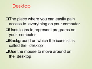 Desktop
The place where you can easily gain
access to everything on your computer
Uses icons to represent programs on
your computer.
Background on which the icons sit is
called the ‘desktop’.
Use the mouse to move around on
the desktop
 