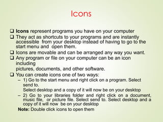 Icons
 Icons represent programs you have on your computer
 They act as shortcuts to your programs and are instantly
accessible from your desktop instead of having to go to the
start menu and open them.
 Icons are movable and can be arranged any way you want.
 Any program or file on your computer can be an icon
including
pictures, documents, and other software.
 You can create icons one of two ways:
– 1) Go to the start menu and right click on a program. Select
send to.
Select desktop and a copy of it will now be on your desktop
– 2) Go to your libraries folder and right click on a document,
music file, or picture file. Select send to. Select desktop and a
copy of it will now be on your desktop
Note: Double click icons to open them
 