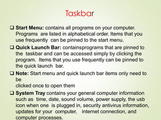 Taskbar
 Start Menu: contains all programs on your computer.
Programs are listed in alphabetical order. Items that you
use frequently can be pinned to the start menu.
 Quick Launch Bar: containsprograms that are pinned to
the taskbar and can be accessed simply by clicking the
program. Items that you use frequently can be pinned to
the quick launch bar.
 Note: Start menu and quick launch bar items only need to
be
clicked once to open them
 System Tray contains your general computer information
such as time, date, sound volume, power supply, the usb
icon when one is plugged in, security antivirus information,
updates for your computer, internet connection, and
computer processes.
 