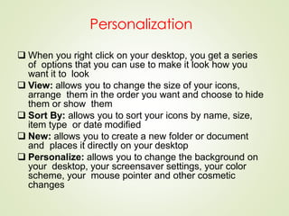 Personalization
 When you right click on your desktop, you get a series
of options that you can use to make it look how you
want it to look
 View: allows you to change the size of your icons,
arrange them in the order you want and choose to hide
them or show them
 Sort By: allows you to sort your icons by name, size,
item type or date modified
 New: allows you to create a new folder or document
and places it directly on your desktop
 Personalize: allows you to change the background on
your desktop, your screensaver settings, your color
scheme, your mouse pointer and other cosmetic
changes
 