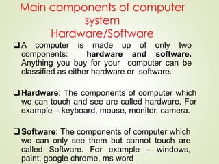 Main components of computer
system
Hardware/Software
A computer is made up of only two
components: hardware and software.
Anything you buy for your computer can be
classified as either hardware or software.
Hardware: The components of computer which
we can touch and see are called hardware. For
example – keyboard, mouse, monitor, camera.
Software: The components of computer which
we can only see them but cannot touch are
called Software. For example – windows,
paint, google chrome, ms word
 