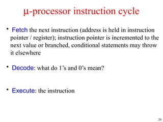 20
• Fetch the next instruction (address is held in instruction
pointer / register); instruction pointer is incremented to the
next value or branched, conditional statements may throw
it elsewhere
• Decode: what do 1’s and 0’s mean?
• Execute: the instruction
m-processor instruction cycle
 