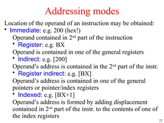 22
Location of the operand of an instruction may be obtained:
• Immediate: e.g. 200 (hex!)
Operand contained in 2nd
part of the instruction
• Register: e.g. BX
Operand is contained in one of the general registers
• Indirect: e.g. [200]
Operand’s address is contained in the 2nd
part of the instr.
• Register indirect: e.g. [BX]
Operand’s address is contained in one of the general
pointers or pointer/index registers
• Indexed: e.g. [BX+1]
Operand’s address is formed by adding displacement
contained in 2nd
part of the instr. to the contents of one of
the index registers
Addressing modes
 