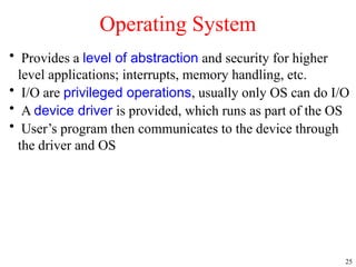 25
• Provides a level of abstraction and security for higher
level applications; interrupts, memory handling, etc.
• I/O are privileged operations, usually only OS can do I/O
• A device driver is provided, which runs as part of the OS
• User’s program then communicates to the device through
the driver and OS
Operating System
 