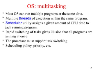 26
• Most OS can run multiple programs at the same time.
• Multiple threads of execution within the same program.
• Scheduler utility assigns a given amount of CPU time to
each running program.
• Rapid switching of tasks gives illusion that all programs are
running at once
• The processor must support task switching
• Scheduling policy, priority, etc.
OS: multitasking
 