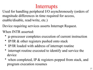 27
Used for handling peripheral I/O asynchronously (orders of
magnitude differences in time required for access,
enable/disable, read/write, etc.)
Device requiring services asserts Interrupt Request.
When INTR asserted:
• m-processor completes execution of current instruction
• IP/IR & other registers pushed onto stack
• IP/IR loaded with address of interrupt routine
• interrupt routine executed to identify and service the
device
• when completed, IP & registers popped from stack, and
program execution resumes
Interrupts
 