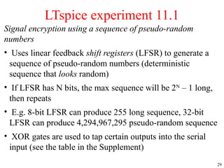 29
Signal encryption using a sequence of pseudo-random
numbers
• Uses linear feedback shift registers (LFSR) to generate a
sequence of pseudo-random numbers (deterministic
sequence that looks random)
• If LFSR has N bits, the max sequence will be 2N
– 1 long,
then repeats
• E.g. 8-bit LFSR can produce 255 long sequence, 32-bit
LFSR can produce 4,294,967,295 pseudo-random sequence
• XOR gates are used to tap certain outputs into the serial
input (see the table in the Supplement)
LTspice experiment 11.1
 