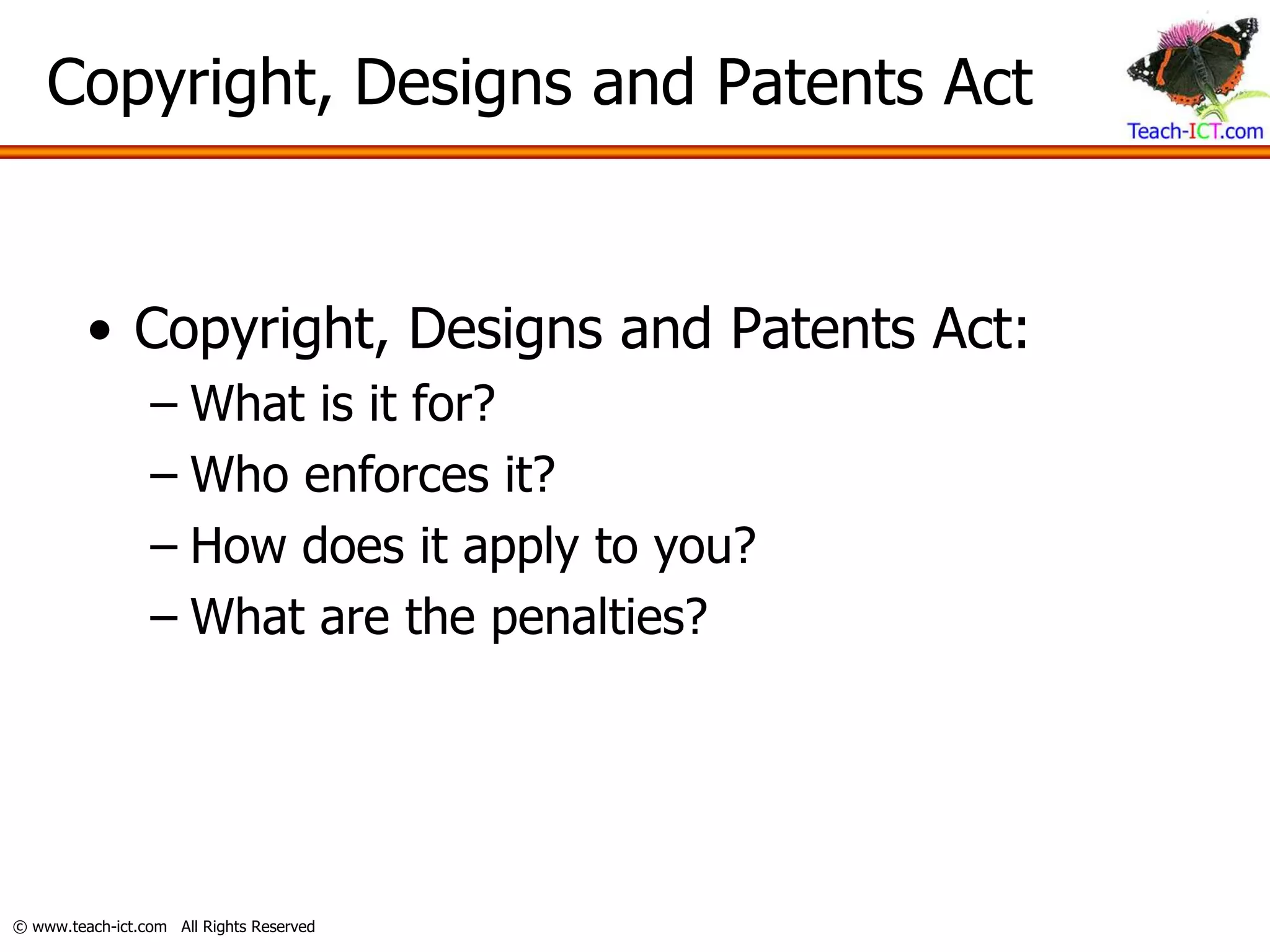 Copyright, Designs and Patents Act


         • Copyright, Designs and Patents Act:
                 – What is it for?
                 – Who enforces it?
                 – How does it apply to you?
                 – What are the penalties?




© www.teach-ict.com All Rights Reserved
 