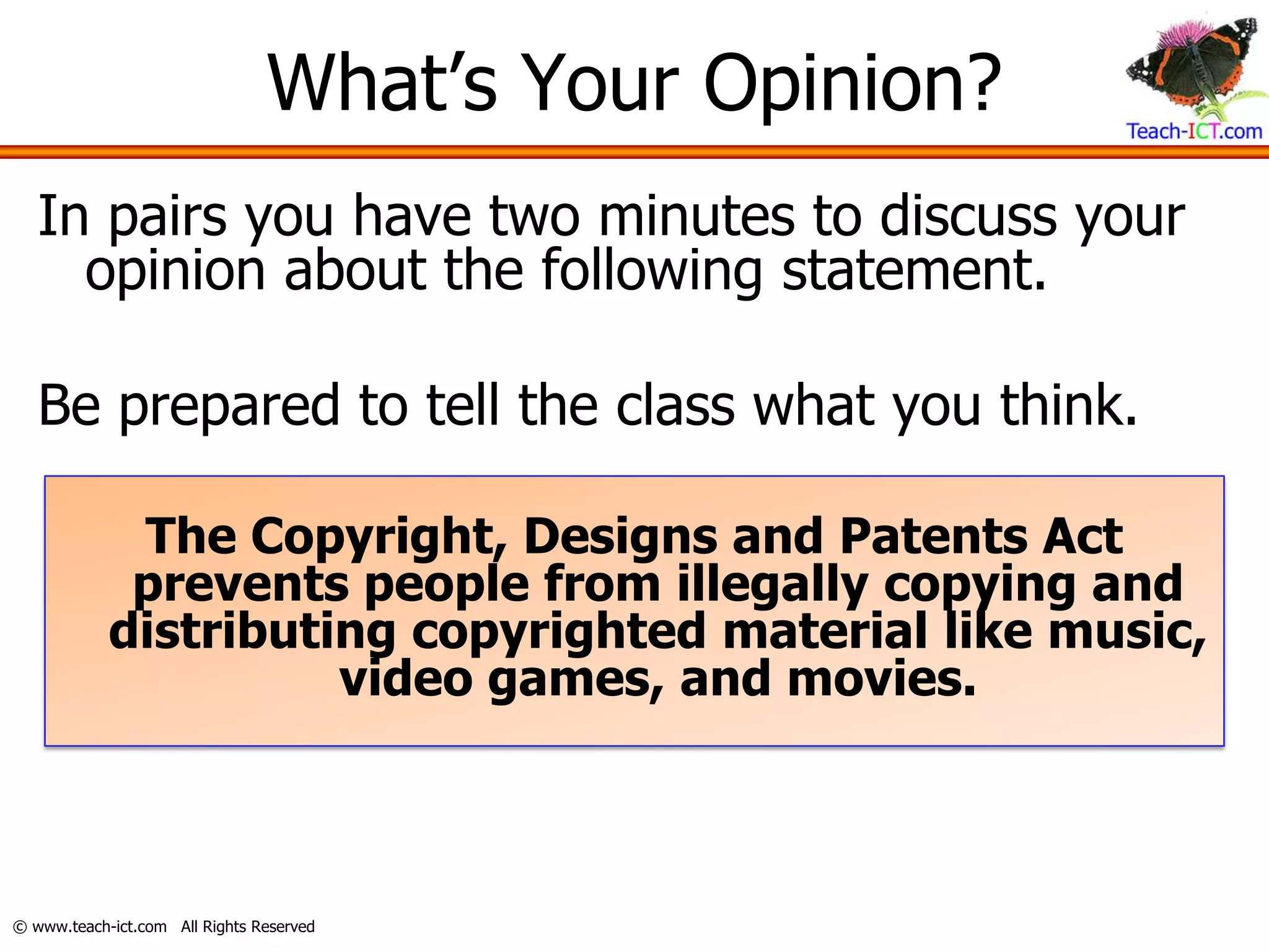 What’s Your Opinion?
   In pairs you have two minutes to discuss your
     opinion about the following statement.

   Be prepared to tell the class what you think.

             The Copyright, Designs and Patents Act
             prevents people from illegally copying and
            distributing copyrighted material like music,
                      video games, and movies.



© www.teach-ict.com All Rights Reserved
 