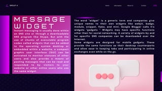GROUP 4 Contact
About Us
Information
Home
The word "widget" is a generic term and companies give
unique names to their own widgets like webjit, badge,
module, snippet, flake, and mini. Google Blogger calls it's
widgets "gadgets " Widgets may have specific functions
other than for social networking. A variety of widgets by and
for specific SNS companies can be downloaded over the
Internet.
Some widgets are designed for mobile gadgets. These
provide the same functions as their desktop counterparts
and allow ease In keeping tabs and participating in online
exchanges even while on the go.
Instant messaging is usually done within
an SNS site or through a downloadable
SNS program like Skype. But with the
use of chunks of executable program
codes called widgets that can be added
to the operating system desktop or
embedded within a website, a compact
graphic user interface (GUI) can be
activated to monitor statuses of other
users and also provide a means of
posting messages that can be read and
responded to by visitors to your
website or other online users who use
the same widget.
M E S S A G E
W I D G E T
 