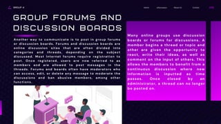 GROUP 4 Contact
About Us
Information
Home
G R O U P F O R U M S A N D
D I S C U S S I O N B O A R D S
Another way to communicate is to post in group forums
or discussion boards. Forums and discussion boards are
online discussion sites that are often divided into
categories and threads, depending on the subject
discussed. Most Internet forums require registration to
post. Once registered, users are now referred to as
members and are allowed to post messages in the
threads. Forums and boards often have moderators who
can access, edit, or delete any message to moderate the
discussions and ban abusive members, among other
functions.
Many online groups use discussion
boards or forums for discussions. A
member begins a thread or topic and
other are given the opportunity to
react, write their ideas, as well as
comment on the input of others. This
allows the members to benefit from a
continuous discussion where new
information is inputted as time
passes. Once closed by an
administrator, a thread can no longer
be posted on.
 