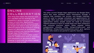 GROUP 4 Contact
About Us
Information
Home
The other current Google Apps application are Google Sites,
which lets team members share information through a
website that members can access, and Google Calendar,
which is used to manage schedules and appointments for
meetings. With such free communications and productivity
applications online, people would not need to purchase
related software or have to install them into their computers
and consume precious space. Other popular online
collaboration siteslike Trello (https://trello.com) and
MindMeister (https://www.mindmeister.com/) give options
to users who need or are partial to specific features.
One thing that makes the Internet such
as a valuable tool for working is the
capability it gives to groups to work on a
project at one time. Applications
available online such as those provided
by Google now make it easy for people in
different places to be involved in making
inputs to a document or multimedia
project without ever leaving their homes.
Google Apps (http://what's
news.googleapps.com/) enables useful
tools for collaborative work of coworkers
and classmates on documents while
keeping in touch with the others tasked
to work on them as well.
O N L I N E
C O L L A B O R A T I O N
 