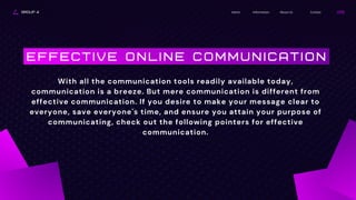 GROUP 4 About Us
Information
Home Contact
E F F E C T I V E O N L I N E C O M M U N I C A T I O N
With all the communication tools readily available today,
communication is a breeze. But mere communication is different from
effective communication. If you desire to make your message clear to
everyone, save everyone's time, and ensure you attain your purpose of
communicating, check out the following pointers for effective
communication.
 