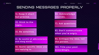 GROUP 4 About Us
Information
Home Contact
Sending Messages Properly
1). Keep it short
but precise.
2). Stick to the
topic.
3). Be sensitive.
4). Be careful of abbreviations
and slang words.
5). Quote specific ideas you
are replying to.
6). Acknowledge
sources.
7). Ask questions.
8). Don't communicate
when you're angry.
9). Critique the idea, not
the person.
10). Title your post
accordingly.
 