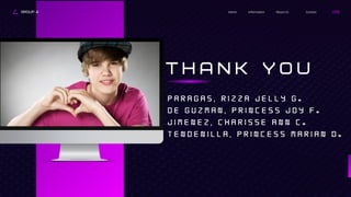 Contact
About Us
Information
Home
GROUP 4
T H A N K Y O U
P A R A G A S , R I Z Z A J E L L Y G .
d E G U Z M A N , P R I N C E S S J O Y F .
J I M E N E Z , C H A R I S S E A N N C .
T E N D E N I L L A , P R I N C E S S M A R I A N D .
 