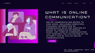 GROUP 4 Contact
About Us
Information
Home
W H A T I S O N L I N E
C O M M U N I C A T I O N ?
LEARN MORE
"Our online communication should drive
offline conversation."
O N L I N E C O M M U N I C A T I O N R E F E R S T O
H O W U S E R S , I N C L U D I N G C O M P U T E R S ,
E X C H A N G E I N F O R M A T I O N O R
C O M M U N I C A T E W I T H O N E A N O T H E R B Y
M E A N S O F C O M P U T E R N E T W O R K S .
H E N C E , A N Y F O R M O F C O M M U N I C A T I O N
T H A T R E Q U I R E S T H E U T I L I Z A T I O N O F T H E
I N T E R N E T C A N B E C A L L E D O N L I N E
C O M M U N I C A T I O N .
 