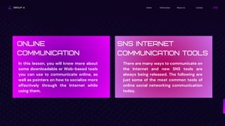GROUP 4 Contact
About Us
Information
Home
ONLINE
COMMUNICATION
In this lesson, you will know more about
some downloadable or Web-based tools
you can use to communicate online, as
well as pointers on how to socialize more
effectively through the Internet while
using them.
SNS INTERNET
COMMUNICATION TOOLS
There are many ways to communicate on
the Internet and new SNS tools are
always being released. The following are
just some of the most common tools of
online social networking communication
today.
 