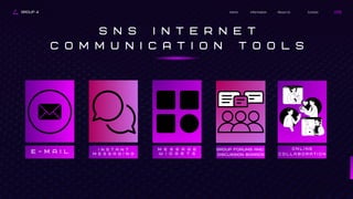 GROUP 4 Contact
About Us
Information
Home
S N S I N T E R N E T
C O M M U N I C A T I O N T O O L S
E - M A I L
I n s t a n t
m e s s a g i n g
M e s s a g e
W i d g e t s
Group forums and
discussion boards
O n l i n e
c o l l a b o r a t i o n
 