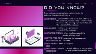 There are three main parts of an e-mail: the header, the
body, and the attachment, if there is.
GROUP 4 Contact
About Us
Information
Home
D I D Y O U K N O W ?
- contains the name and e-mail address of
the recipient, the name and e-mail address
of anyone who is being copy-furnished, and
the subject of the message
HEADER
SUBJECT - indicates the purpose or
content of the message
SENDER (FROM) - the e-mail address of the
sender of the e-mail
DATE AND TIME
RECEIVED (ON)
- the time the message was
received
RECIPIENT
(TO)
- name of recipient
RECIPIENT E-MAIL
ADDRESS
- e-mail address of the recipient,
or where the e-mail will be sent
 
