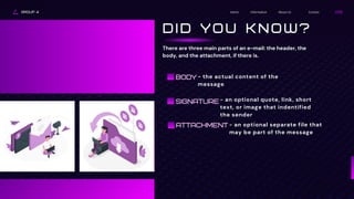 ATTACHMENT
GROUP 4 Contact
About Us
Information
Home
D I D Y O U K N O W ?
There are three main parts of an e-mail: the header, the
body, and the attachment, if there is.
BODY - the actual content of the
message
SIGNATURE - an optional quote, link, short
text, or image that indentified
the sender
- an optional separate file that
may be part of the message
 