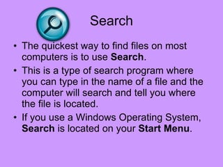 Search The quickest way to find files on most computers is to use  Search .  This is a type of search program where you can type in the name of a file and the computer will search and tell you where the file is located.  If you use a Windows Operating System,  Search  is located on your  Start Menu .  