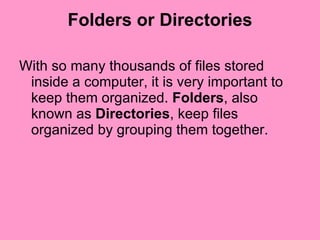 Folders or Directories With so many thousands of files stored inside a computer, it is very important to keep them organized.  Folders , also known as  Directories , keep files organized by grouping them together.  