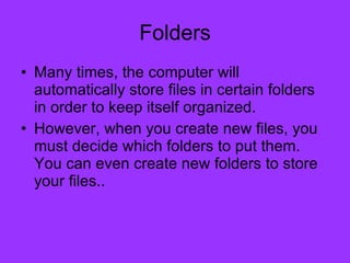 Folders Many times, the computer will automatically store files in certain folders in order to keep itself organized. However, when you create new files, you must decide which folders to put them. You can even create new folders to store your files..  