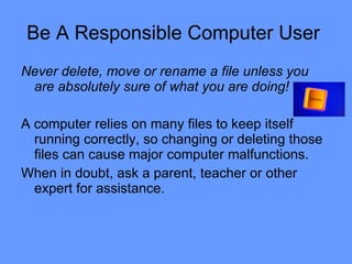 Be A Responsible Computer User  Never delete, move or rename a file unless you are absolutely sure of what you are doing!   A computer relies on many files to keep itself running correctly, so changing or deleting those files can cause major computer malfunctions.  When in doubt, ask a parent, teacher or other expert for assistance.  