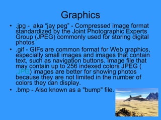Graphics .jpg -  aka “jay peg” - Compressed image format standardized by the Joint Photographic Experts Group (JPEG) commonly used for storing digital photos  .gif - GIFs are common format for Web graphics, especially small images and images that contain text, such as navigation buttons. Image file that may contain up to 256 indexed colors JPEG ( .JPG ) images are better for showing photos because they are not limited in the number of colors they can display. .bmp - Also known as a "bump" file.  