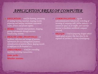EDUCATION: - used for learning, processing
& making learning materials, keeping records,
preparing and making continuous assessment
exams, process and present reports.
HOME: - Used for entertainment, shopping,
getting information through internet,
broadcasting stations.
HEALTH CARE (HOSPITALS): - it
facilitate collection and storage of patients
information for easy management purposes,
Identification of patients illness, keeping records
of employees in the hospital e.t.c.
 INDUSTRIES: - Used for controlling
machines, recording transactions.
 Game parks: -
 Weather stations
 COMMUNICATION: -e.g. in
telecommunication industry for switching of
incoming & outgoing calls, airline industry – to
control air space & air traffic, and used kin
internet to facilitate worldwide computer
network.
 DESIGN: - Used in preparing designs which
require great accuracy like that done by the
engineers & architects, testing &redesigning.
 