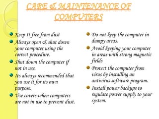 Keep It free from dust
Always open & shut down
your computer using the
correct procedure.
Shut down the computer if
not in use.
Its always recommended that
you use it for its own
purpose.
Use covers when computers
are not in use to prevent dust.
Do not keep the computer in
dumpy areas.
Avoid keeping your computer
in areas with strong magnetic
fields
Protect the computer from
virus by installing an
antivirus software program.
Install power backups to
regulate power supply to your
system.
 