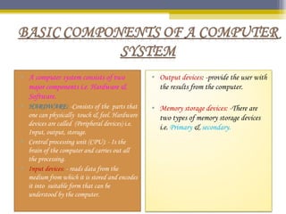 • A computer system consists of two
major components i.e. Hardware &
Software.
• HARDWARE: -Consists of the parts that
one can physically touch & feel. Hardware
devices are called (Peripheral devices) i.e.
Input, output, storage.
• Central processing unit (CPU): - Is the
brain of the computer and carries out all
the processing.
• Input devices: - reads data from the
medium from which it is stored and encodes
it into suitable form that can be
understood by the computer.
• Output devices: -provide the user with
the results from the computer.
• Memory storage devices: -There are
two types of memory storage devices
i.e. Primary & secondary.
 