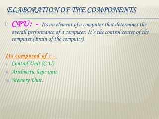  CPU: - Its an element of a computer that determines the
overall performance of a computer. It’s the control center of the
computer.(Brain of the computer).
Its composed of : -
i. Control Unit (C.U)
ii. Arithmetic logic unit
iii. Memory Unit.
 