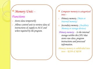Memory Unit: -
Functions
1. Stores data temporarily
2. Allows control unit to retrieve data &
instructions & supply to ALU and
when required by the program.
 Computer memory is categorized
into: -
i. Primary memory. (Main or
Internal memory)
ii. Secondary memory. (Auxiliary
Memory or storage devices)
Primary memory: - Is the internal
storage within the CPU that
stores raw data, program
instructions and processed
information.
Primary memory is subdivided into
two: - RAM & ROM
 