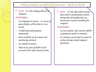  RAM: - It’s the working table of the
computer.
FEATURES: -
i. Its temporary in nature: - i.e. incase of
power failure, all the data in it are
erased.
ii. It holds data and programs
temporarily.
iii. Data in RAM can be written and
read during retrieval.
iv. Its volatile in nature.
v. Data in any area of RAM can be
accessed in the same amount of time.
 ROM: - it’s the chip which contain
data which is permanently written
during time of manufacturer e.g.
instructions used for installing the
computer.
FEATURES: -
i. Its non-volatile- data stored in ROM
is permanent until it is removed.
ii. Its contents can be read & cannot be
written during normal computer
operations.
 