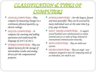  ANALOG COMPUTERS: - They
compute by measuring changes in a
continuous physical quantity e.g.
electric voltage.
 DIGITAL COMPUTERS: - It
computes by counting and adding
operations and understand the
language of zero’s & one’s.
 HYBRID COMPUTERS: -They use
digital memory for the storage of
intermediate results and analog
devices for the computational
purposes.
 SUPER COMPUTERS: - Are the largest, fastest
and most powerful. They can be accessed by
many individual users at the same time.E.g.
Cray xmp-24,Param.
 MAIN FRAME COMPUTERS: - It support
several hundred users simultaneously at remote
terminal and act as nodes of large national &
International communication networks.
 MINI COMPUTERS: - They are multi-user
systems.
 MICRO COMPUTERS: - They are single –user
computers designed to meet the computing needs of
an individual. Are small in size
 